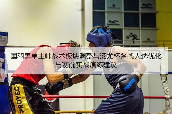国羽男单主帅战术板块调整与汤尤杯备战人选优化与赛前实战演练建议